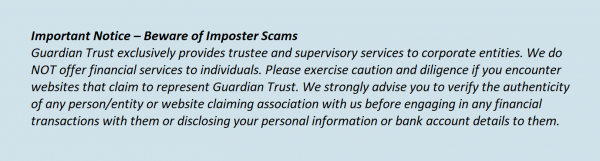 Important Notice – Beware of Imposter Scams. Guardian Trust exclusively provides trustee and supervisory services to corporate entities. We do NOT offer financial services to individuals. Please exercise caution and diligence if you encounter websites that claim to represent Guardian Trust. We strongly advise you to verify the authenticity of any person/entity or website claiming association with us before engaging in any financial transactions with them or disclosing your personal information or bank account details to them.